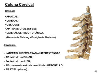 173
Coluna Cervical
Básicas:
• AP AXIAL;
Especiais:
• LATERAIS: HIPERFLEXÃO e HIPEREXTENSÃO;
• AP: Método de FUNCH;
• PA: Método de JUDD;
• AP com movimento da mandíbula - ORTONELLO;
• AP AXIAL (pilares).
• AP TRANS-ORAL (C1-C2);
• OBLÍQUAS;
• LATERAL;
• LATERAL CÉRVICO TORÁCICA.
(Método de Twining - Posição de Nadador).
 