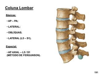 191
Coluna Lombar
Básicas:
• AP – PA;
• LATERAL;
• OBLÍQUAS;
• LATERAL (L5 – S1).
Especial:
• AP AXIAL – L5 / S1
(MÉTODO DE FERGUNSON).
 