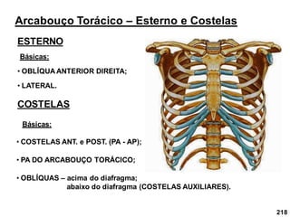 218
Arcabouço Torácico – Esterno e Costelas
ESTERNO
Básicas:
• OBLÍQUA ANTERIOR DIREITA;
• LATERAL.
COSTELAS
• COSTELAS ANT. e POST. (PA - AP);
• PA DO ARCABOUÇO TORÁCICO;
Básicas:
• OBLÍQUAS – acima do diafragma;
abaixo do diafragma (COSTELAS AUXILIARES).
 
