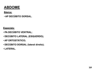 ABDOME
Básica:
• AP DECÚBITO DORSAL.
Especiais:
• PA DECÚBITO VENTRAL;
• DECÚBITO LATERAL (ESQUERDO);
• AP ORTOSTÁTICO;
• DECÚBITO DORSAL (lateral direito);
• LATERAL.
301
 