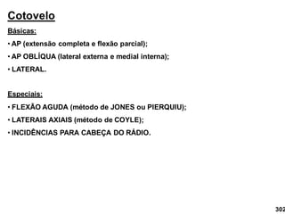 Cotovelo
Básicas:
• AP (extensão completa e flexão parcial);
• AP OBLÍQUA (lateral externa e medial interna);
• LATERAL.
Especiais:
• FLEXÃO AGUDA (método de JONES ou PIERQUIU);
• LATERAIS AXIAIS (método de COYLE);
• INCIDÊNCIAS PARA CABEÇA DO RÁDIO.
302
 