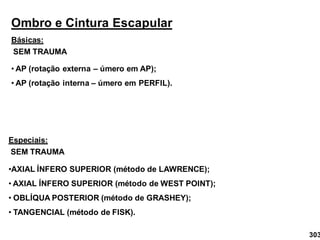 Ombro e Cintura Escapular
Básicas:
• AP (rotação externa – úmero em AP);
• AP (rotação interna – úmero em PERFIL).
Especiais:
•AXIAL ÍNFERO SUPERIOR (método de LAWRENCE);
• AXIAL ÍNFERO SUPERIOR (método de WEST POINT);
• OBLÍQUA POSTERIOR (método de GRASHEY);
• TANGENCIAL (método de FISK).
SEM TRAUMA
SEM TRAUMA
303
 