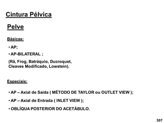 307
Cintura Pélvica
Pelve
• AP;
Básicas:
• AP-BILATERAL ;
(Rã, Frog, Batráquio, Ducroquet,
Cleaves Modificado, Lowstein).
Especiais:
• AP – Axial de Saída ( MÉTODO DE TAYLOR ou OUTLET VIEW );
• AP – Axial de Entrada ( INLET VIEW );
• OBLÍQUA POSTERIOR DO ACETÁBULO.
 
