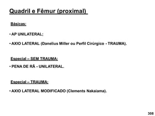 308
Quadril e Fêmur (proximal)
Básicas:
• AP UNILATERAL;
• AXIO LATERAL (Danelius Miller ou Perfil Cirúrgico - TRAUMA).
Especial – SEM TRAUMA:
• PENA DE RÃ - UNILATERAL.
Especial – TRAUMA:
• AXIO LATERAL MODIFICADO (Clements Nakaiama).
 