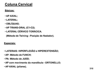 310
Coluna Cervical
Básicas:
• AP AXIAL;
Especiais:
• LATERAIS: HIPERFLEXÃO e HIPEREXTENSÃO;
• AP: Método de FUNCH;
• PA: Método de JUDD;
• AP com movimento da mandíbula - ORTONELLO;
• AP AXIAL (pilares).
• AP TRANS-ORAL (C1-C2);
• OBLÍQUAS;
• LATERAL;
• LATERAL CÉRVICO TORÁCICA.
(Método de Twining - Posição de Nadador).
 