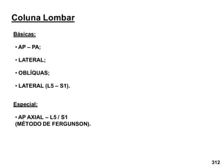 312
Coluna Lombar
Básicas:
• AP – PA;
• LATERAL;
• OBLÍQUAS;
• LATERAL (L5 – S1).
Especial:
• AP AXIAL – L5 / S1
(MÉTODO DE FERGUNSON).
 