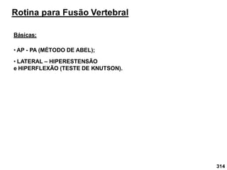 314
Rotina para Fusão Vertebral
Básicas:
• AP - PA (MÉTODO DE ABEL);
• LATERAL – HIPERESTENSÃO
e HIPERFLEXÃO (TESTE DE KNUTSON).
 