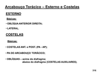 316
Arcabouço Torácico – Esterno e Costelas
ESTERNO
Básicas:
• OBLÍQUA ANTERIOR DIREITA;
• LATERAL.
COSTELAS
• COSTELAS ANT. e POST. (PA - AP);
• PA DO ARCABOUÇO TORÁCICO;
Básicas:
• OBLÍQUAS – acima do diafragma;
abaixo do diafragma (COSTELAS AUXILIARES).
 