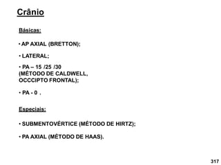 317
Crânio
Básicas:
• AP AXIAL (BRETTON);
• LATERAL;
Especiais:
• SUBMENTOVÉRTICE (MÉTODO DE HIRTZ);
• PA – 15 /25 /30
(MÉTODO DE CALDWELL,
OCCCIPTO FRONTAL);
• PA - 0 .
• PA AXIAL (MÉTODO DE HAAS).
 