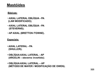 325
Mastóides
Básicas:
• AXIAL LATERAL OBLÍQUA - PA
(LAW MODIFICADO);
• AXIAL LATERAL OBLÍQUA - PA
(STEVERNS);
• AP AXIAL (BRETTON /TOWNE).
Especiais:
• AXIAL LATERAL - PA
(SHULLER);
• OBLÍQUA AXIAL LATERAL - AP
(ARCELIN – steverns invertido);
• OBLÍQUA AXIAL LATERAL – AP
(MÉTODO DE MAYER / MODIFICAÇÃO DE OWEN).
 