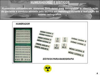 NUMERADORES E DÍSTICOS
Acessórios utilizados em sistemas filme-écran para demonstrar a identificação
do paciente e conduta adotada pelo técnico em radiologia durante a realização do
exame radiográfico.
4
 