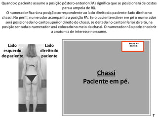 Quandoo paciente assume a posição póstero-anterior(PA) significa que se posicionaráde costas
paraa ampola de RX.
O numerador ficará na posição correspondente ao lado direito do paciente: ladodireito no
chassi. No perfil, numerador acompanhaa posição PA. Se o pacienteestiver em pé o numerador
será posicionadono cantosuperior direito do chassi, se deitadono canto inferior direito,na
posiçãosentadao numerador será colocadono meio da chassi. O numerador não pode encobrir
a anatomiade interesse no exame.
Chassi
Paciente em pé.
Lado
direitodo
paciente
Lado
esquerdo
do paciente
7
 