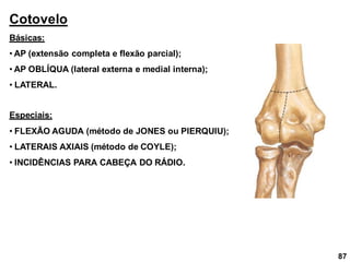 Cotovelo
Básicas:
• AP (extensão completa e flexão parcial);
• AP OBLÍQUA (lateral externa e medial interna);
• LATERAL.
Especiais:
• FLEXÃO AGUDA (método de JONES ou PIERQUIU);
• LATERAIS AXIAIS (método de COYLE);
• INCIDÊNCIAS PARA CABEÇA DO RÁDIO.
87
 