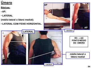 Úmero
Básicas:
• AP;
• LATERAL
(médio lateral e látero medial);
• LATERAL COM FEIXE HORIZONTAL.
médio lateral e
látero medial
AP
AP



RC:  AO
PONTO MÉDIO
DO ÚMERO
94
LATERAL
1.00 DfoFi
1.00 DfoFi
 