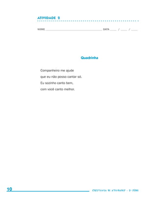 ATIVIDADE  2


                                  NOME____________________________________________ DATA______ /______ /______




                                                                  Quadrinha


                                    Companheiro me ajude
                                    que eu não posso cantar só.
                                    Eu sozinho canto bem,
                                    com você canto melhor.




     10                                                                    coletânea de atividades - 2 a série




coletanea_2aserie_aluno.indd 10                                                                                  2009-10-15 11:58
 