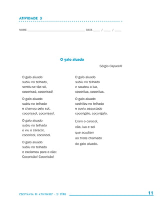 ATIVIDADE  3


                    NOME____________________________________________ DATA______ /______ /______




                                                  O galo aluado
                                                                               Sérgio Caparelli


                        O galo aluado                        O galo aluado
                        subiu no telhado,                    subiu no telhado
                        sentiu-se tão só,                    e saudou a lua,
                        cocorissó, cocorissó!                cocorilua, cocorilua.

                        O galo aluado                        O galo aluado
                        subiu no telhado                     cochilou no telhado
                        e chamou pelo sol,                   e ouviu assustado
                        cocorissol, cocorissol.              cocorigalo, cocorigalo.

                        O galo aluado                        Eram o caracol,
                        subiu no telhado                     cão, lua e sol
                        e viu o caracol,
                                                             que acudiam
                        cocoricol, cocoricol.
                                                             ao triste chamado
                        O galo aluado                        do galo aluado.
                        subiu no telhado
                        e exclamou para o cão:
                        Cocoricão! Cocoricão!




                    coletânea de atividades - 2 a série                                             11


coletanea_2aserie_aluno.indd 11                                                                   2009-10-15 11:58
 