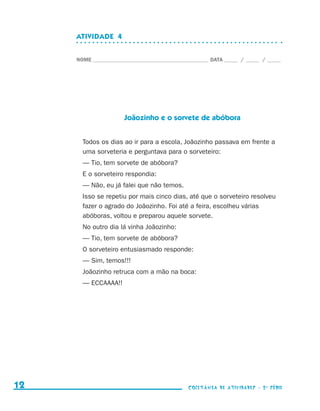 ATIVIDADE  4


                                  NOME____________________________________________ DATA______ /______ /______




                                                   Joãozinho e o sorvete de abóbora


                                    Todos os dias ao ir para a escola, Joãozinho passava em frente a
                                    uma sorveteria e perguntava para o sorveteiro:
                                    — Tio, tem sorvete de abóbora?
                                    E o sorveteiro respondia:
                                    — Não, eu já falei que não temos.
                                    Isso se repetiu por mais cinco dias, até que o sorveteiro resolveu
                                    fazer o agrado do Joãozinho. Foi até a feira, escolheu várias
                                    abóboras, voltou e preparou aquele sorvete.
                                    No outro dia lá vinha Joãozinho:
                                    — Tio, tem sorvete de abóbora?
                                    O sorveteiro entusiasmado responde:
                                    — Sim, temos!!!
                                    Joãozinho retruca com a mão na boca:
                                    — ECCAAAA!!




     12                                                                    coletânea de atividades - 2 a série




coletanea_2aserie_aluno.indd 12                                                                                  2009-10-15 11:58
 