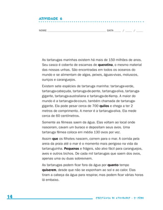 ATIVIDADE  6


                                  NOME____________________________________________ DATA______ /______ /______




                                    As tartarugas marinhas existem há mais de 150 milhões de anos.
                                    Seu casco é coberto de escamas de queratina, o mesmo material
                                    das nossas unhas. São encontradas em todos os oceanos do
                                    mundo e se alimentam de algas, peixes, águas-vivas, moluscos,
                                    ouriços e caranguejos.
                                    Existem sete espécies de tartaruga marinha: tartaruga-verde,
                                    tartaruga-cabeçuda, tartaruga-de-pente, tartaruga-oliva, tartaruga-
                                    gigante, tartaruga-australiana e tartaruga-de-Kemp. A maior do
                                    mundo é a tartaruga-de-couro, também chamada de tartaruga-
                                    gigante. Ela pode pesar cerca de 700 quilos e chega a ter 2
                                    metros de comprimento. A menor é a tartaruga-oliva. Ela mede
                                    cerca de 60 centímetros.
                                    Somente as fêmeas saem da água. Elas voltam ao local onde
                                    nasceram, cavam um buraco e depositam seus ovos. Uma
                                    tartaruga fêmea coloca em média 130 ovos por vez.
                                    Assim que os filhotes nascem, correm para o mar. A corrida pela
                                    areia da praia até o mar é o momento mais perigoso na vida da
                                    tartaruguinha. Pequenas e frágeis, são alvo fácil para caranguejos,
                                    aves e outros bichos. De cada mil tartarugas que saem dos ovos,
                                    apenas uma ou duas sobrevivem.
                                    As tartarugas podem ficar fora da água por quanto tempo
                                    quiserem, desde que não se exponham ao sol e ao calor. Elas
                                    tiram a cabeça da água para respirar, mas podem ficar várias horas
                                    lá embaixo.




     14                                                                    coletânea de atividades - 2 a série




coletanea_2aserie_aluno.indd 14                                                                                  2009-10-15 11:58
 
