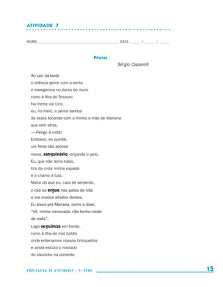 ATIVIDADE  7


                    NOME____________________________________________ DATA______ /______ /______



                                                           Piratas
                                                                     Sérgio Caparelli

                        Ao cair da tarde
                        o silêncio geme com o vento
                        e navegamos no dorso do muro
                        rumo à Ilha do Tesouro.
                        Na frente vai Lico,
                        eu, no meio, a perna bamba
                        às vezes tocando com a minha a mão de Mariana
                        que vem atrás.
                        — Perigo à vista!
                        Embaixo, no quintal,
                        um feroz cão policial
                        rosna, sanguinário, eriçando o pelo.
                        Eu, que não temo nada,
                        tiro da cinta minha espada
                        e o chamo à luta.
                        Maior do que eu, cara de serpente,
                        o cão se ergue nas patas de trás
                        e me mostra afiados dentes.
                        Eu pisco pra Mariana, como a dizer,
                        “Vê, minha namorada, não tenho medo
                        de nada”.
                        Logo seguimos em frente,
                        rumo à ilha do mar baldio
                        onde enterramos nossos brinquedos
                        e ainda escuto o rosnado
                        do cãozinho na corrente.


                    coletânea de atividades - 2 a série                                             15


coletanea_2aserie_aluno.indd 15                                                                   2009-10-15 11:58
 