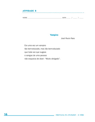 ATIVIDADE  8


                                  NOME____________________________________________ DATA______ /______ /______




                                                                   Vampiro
                                                                                 José Paulo Paes


                                    Era uma vez um vampiro
                                    tão bem-educado, mas tão bem-educado
                                    que toda vez que sugava
                                    o sangue de uma pessoa
                                    não esquecia de dizer: “Muito obrigado”.




     16                                                                    coletânea de atividades - 2 a série




coletanea_2aserie_aluno.indd 16                                                                                  2009-10-15 11:58
 