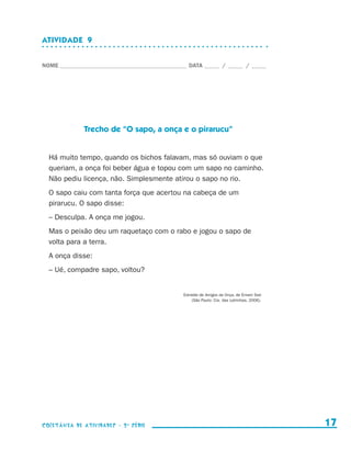 ATIVIDADE  9


                    NOME____________________________________________ DATA______ /______ /______




                                  Trecho de “O sapo, a onça e o pirarucu”


                        Há muito tempo, quando os bichos falavam, mas só ouviam o que
                        queriam, a onça foi beber água e topou com um sapo no caminho.
                        Não pediu licença, não. Simplesmente atirou o sapo no rio.
                        O sapo caiu com tanta força que acertou na cabeça de um
                        pirarucu. O sapo disse:
                        – Desculpa. A onça me jogou.
                        Mas o peixão deu um raquetaço com o rabo e jogou o sapo de
                        volta para a terra.
                        A onça disse:
                        – Ué, compadre sapo, voltou?


                                                                   Extraído de Amigos da Onça, de Ernani Ssó
                                                                        (São Paulo: Cia. das Letrinhas, 2006).




                    coletânea de atividades - 2 a série                                                            17


coletanea_2aserie_aluno.indd 17                                                                                  2009-10-15 11:58
 