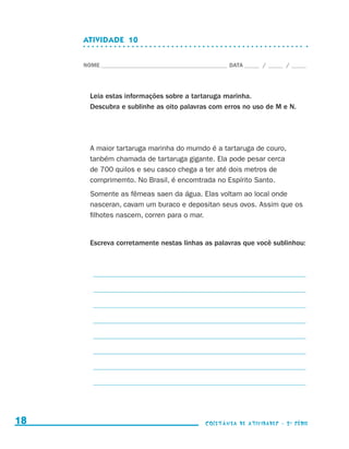 ATIVIDADE  10


                                  NOME____________________________________________ DATA______ /______ /______




                                    Leia estas informações sobre a tartaruga marinha.
                                    Descubra e sublinhe as oito palavras com erros no uso de M e N.




                                    A maior tartaruga marinha do mumdo é a tartaruga de couro,
                                    tanbém chamada de tartaruga gigante. Ela pode pesar cerca
                                    de 700 quilos e seu casco chega a ter até dois metros de
                                    comprimemto. No Brasil, é encomtrada no Espírito Santo.
                                    Somente as fêmeas saen da água. Elas voltam ao local onde
                                    nasceran, cavam um buraco e depositan seus ovos. Assim que os
                                    filhotes nascem, corren para o mar.


                                    Escreva corretamente nestas linhas as palavras que você sublinhou:



                                    _ __________________________________________________________________

                                    _ __________________________________________________________________

                                    _ __________________________________________________________________

                                    _ __________________________________________________________________

                                    _ __________________________________________________________________

                                    _ __________________________________________________________________

                                    _ __________________________________________________________________

                                    _ __________________________________________________________________




     18                                                                    coletânea de atividades - 2 a série




coletanea_2aserie_aluno.indd 18                                                                                  2009-10-15 11:58
 