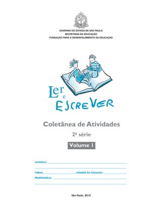 governo do estado de são paulo
                                                         secretaria da educação
                                            fundação para o desenvolvimento da educação




                                       Coletânea de Atividades
                                                               2a série
                                                             Volume 1

                                 ALUNO(A):__________________________________________________________________

                                 ___________________________________________________________________________

                                 TURMA:_ __________________________NÚMERO DA CHAMADA:____________________
                                       _

                                 PROFESSOR(A): _____________________________________________________________

                                 ___________________________________________________________________________




                                                              São Paulo, 2010




coletanea_2aserie_aluno.indd 1                                                                                 2009-10-15 11:58
 
