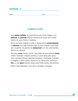 ATIVIDADE  11


                    NOME____________________________________________ DATA______ /______ /______




                                               A raposa e as uvas


                        Uma raposa solitária, há muito tempo sem comer, chegou a um
                        parreiral. As parreiras estavam cobertas de frutos, com muitos
                        cachos de uvas, cheios e maduros.
                        Como não havia ninguém à vista, a raposa entrou sorrateiramente
                        no parreiral, mas logo descobriu que as uvas estavam muito altas,
                        pois os galhos das plantas se enroscavam num alto caramanchão,
                        fora do seu alcance.
                        Ela pulou, errou, tornou a pular; mas todos os seus esforços foram
                        inúteis. Cansada, a raposa começou a sentir dores pelo corpo,
                        como resultado dessas repetidas tentativas. Finalmente, frustrada
                        e zangada, a pobre raposa, depois de um último pulo, exclamou:
                        Ora, eu não quero mesmo essas uvas! Estão verdes, não prestam.
                        Moral: É fácil desprezar o que não se consegue conquistar.




                    coletânea de atividades - 2 a série                                             19


coletanea_2aserie_aluno.indd 19                                                                   2009-10-15 11:58
 