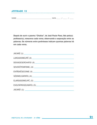 ATIVIDADE  13


                    NOME____________________________________________ DATA______ /______ /______




                        Depois de ouvir o poema “Chatice”, de José Paulo Paes, lido pelo(a)
                        professor(a), reescreva cada verso, observando a separação entre as
                        palavras. Os números entre parênteses indicam quantas palavras há
                        em cada verso.



                        JACARÉ (1)__________________________________________________

                        LARGADOMEUPÉ (4)__________________________________________

                        DEIXADESERCHATO! (4)_______________________________________

                        SEVOCÊTEMFOME, (4)________________________________________

                        ENTÃOVÊSECOME (4)_________________________________________

                        SÓOMEUSAPATO, (4)__________________________________________

                        ELARGADOMEUPÉ, (5)_ _______________________________________

                        EVOLTAPROSEUMATO, (5)______________________________________

                        JACARÉ! (1)_ ________________________________________________




                    coletânea de atividades - 2 a série                                             21


coletanea_2aserie_aluno.indd 21                                                                   2009-10-15 11:58
 