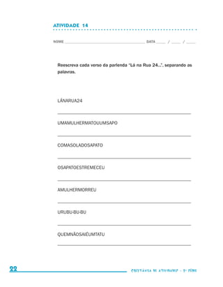ATIVIDADE  14


                                  NOME____________________________________________ DATA______ /______ /______




                                    Reescreva cada verso da parlenda “Lá na Rua 24...”, separando as
                                    palavras.




                                    LÁNARUA24

                                    _________________________________________________________

                                    UMAMULHERMATOUUMSAPO

                                    _________________________________________________________

                                    COMASOLADOSAPATO

                                    _________________________________________________________

                                    OSAPATOESTREMECEU

                                    _________________________________________________________

                                    AMULHERMORREU

                                    _________________________________________________________

                                    URUBU-BU-BU

                                    _________________________________________________________

                                    QUEMNÃOSAIÉUMTATU
                                    _________________________________________________________




     22                                                                    coletânea de atividades - 2 a série




coletanea_2aserie_aluno.indd 22                                                                                  2009-10-15 11:58
 