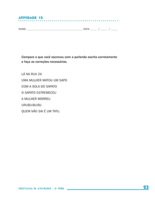 ATIVIDADE  15


                    NOME____________________________________________ DATA______ /______ /______




                        Compare o que você escreveu com a parlenda escrita corretamente
                        e faça as correções necessárias.


                        LÁ NA RUA 24
                        UMA MULHER MATOU UM SAPO
                        COM A SOLA DO SAPATO
                        O SAPATO ESTREMECEU
                        A MULHER MORREU
                        URUBU-BU-BU
                        QUEM NÃO SAI É UM TATU.




                    coletânea de atividades - 2 a série                                             23


coletanea_2aserie_aluno.indd 23                                                                   2009-10-15 11:58
 