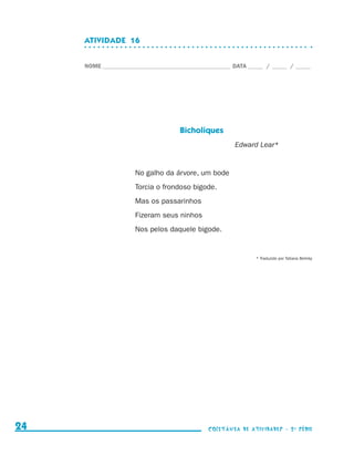 ATIVIDADE  16


                                  NOME____________________________________________ DATA______ /______ /______




                                                                 Bicholiques
                                                                                   Edward Lear*


                                                  No galho da árvore, um bode
                                                  Torcia o frondoso bigode.
                                                  Mas os passarinhos
                                                  Fizeram seus ninhos
                                                  Nos pelos daquele bigode.


                                                                                           * Traduzido por Tatiana Belinky




     24                                                                    coletânea de atividades - 2 a série




coletanea_2aserie_aluno.indd 24                                                                                              2009-10-15 11:58
 