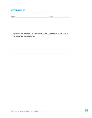 ATIVIDADE  17


                    NOME____________________________________________ DATA______ /______ /______




                        ESCREVA OS NOMES DE CINCO COLEGAS COM QUEM VOCÊ GOSTA
                        DE BRINCAR NO RECREIO.



                        _ __________________________________________________________
                        _

                        _ __________________________________________________________
                        _

                        _ __________________________________________________________
                        _

                        _ __________________________________________________________
                        _




                    coletânea de atividades - 2 a série                                             25


coletanea_2aserie_aluno.indd 25                                                                   2009-10-15 11:58
 
