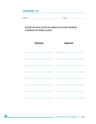 ATIVIDADE  18


                                  NOME____________________________________________ DATA______ /______ /______




                                    SEPARE EM DUAS LISTAS OS NOMES DE ALGUNS MENINOS
                                    E MENINAS DE NOSSA CLASSE




                                    	           MENINOS	                            MENINAS



                                    _ ___________________________
                                    _                                     _ ___________________________
                                                                          _


                                    _ ___________________________
                                    _                                     _ ___________________________
                                                                          _


                                    _ ___________________________
                                    _                                     _ ___________________________
                                                                          _


                                    _ ___________________________
                                    _                                     _ ___________________________
                                                                          _


                                    _ ___________________________
                                    _                                     _ ___________________________
                                                                          _


                                    _ ___________________________
                                    _                                     _ ___________________________
                                                                          _


                                    _ ___________________________
                                    _                                     _ ___________________________
                                                                          _


                                    _ ___________________________
                                    _                                     _ ___________________________
                                                                          _




     26                                                                    coletânea de atividades - 2 a série




coletanea_2aserie_aluno.indd 26                                                                                  2009-10-15 11:58
 