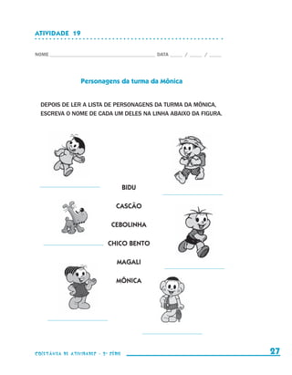 ATIVIDADE  19


                    NOME____________________________________________ DATA______ /______ /______




                                      Personagens da turma da Mônica


                        DEPOIS DE LER A LISTA DE PERSONAGENS DA TURMA DA MÔNICA,
                        ESCREVA O NOME DE CADA UM DELES NA LINHA ABAIXO DA FIGURA.




                                                          BIDU

                                                     CASCÃO

                                                   CEBOLINHA

                                                 CHICO BENTO

                                                     MAGALI

                                                     MÔNICA




                    coletânea de atividades - 2 a série                                             27


coletanea_2aserie_aluno.indd 27                                                                   2009-10-15 11:58
 