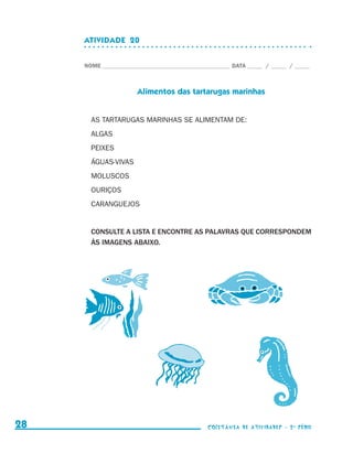 ATIVIDADE  20


                                  NOME____________________________________________ DATA______ /______ /______



                                                   Alimentos das tartarugas marinhas


                                    AS TARTARUGAS MARINHAS SE ALIMENTAM DE:
                                    ALGAS
                                    PEIXES
                                    ÁGUAS-VIVAS
                                    MOLUSCOS
                                    OURIÇOS
                                    CARANGUEJOS


                                    CONSULTE A LISTA E ENCONTRE AS PALAVRAS QUE CORRESPONDEM
                                    ÀS IMAGENS ABAIXO.




     28                                                                    coletânea de atividades - 2 a série




coletanea_2aserie_aluno.indd 28                                                                                  2009-10-15 11:59
 
