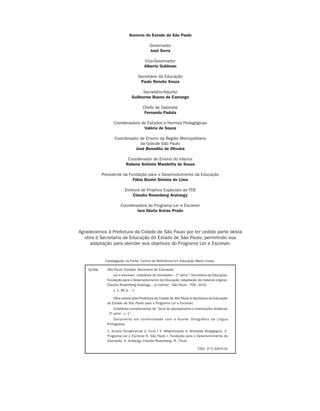 Governo do Estado de São Paulo

                                                                            Governador
                                                                            José Serra

                                                                          Vice-Governador
                                                                          Alberto Goldman

                                                                       Secretário da Educação
                                                                        Paulo Renato Souza

                                                                       Secretário-Adjunto
                                                                 Guilherme Bueno de Camargo

                                                                         Chefe de Gabinete
                                                                          Fernando Padula

                                                   Coordenadora de Estudos e Normas Pedagógicas
                                                                 Valéria de Souza

                                                    Coordenador de Ensino da Região Metropolitana
                                                                da Grande São Paulo
                                                             José Benedito de Oliveira

                                                             Coordenador de Ensino do Interior
                                                            Rubens Antônio Mandetta de Souza

                                             Presidente da Fundação para o Desenvolvimento da Educação
                                                             Fábio Bonini Simões de Lima

                                                           Diretora de Projetos Especiais da FDE
                                                                Claudia Rosenberg Aratangy

                                                        Coordenadora do Programa Ler e Escrever
                                                                Iara Gloria Areias Prado



                                 Agradecemos à Prefeitura da Cidade de São Paulo por ter cedido parte desta
                                    obra à Secretaria da Educação do Estado de São Paulo, permitindo sua
                                      adaptação para atender aos objetivos do Programa Ler e Escrever.


                                              Catalogação na Fonte: Centro de Referência em Educação Mario Covas

                                     S239L     São Paulo (Estado) Secretaria da Educação.
                                                   Ler e escrever: coletânea de atividades – 2ª série / Secretaria da Educação,
                                               Fundação para o Desenvolvimento da Educação; adaptação do material original,
                                               Claudia Rosenberg Aratangy... [e outros] - São Paulo : FDE, 2010.
                                                   v. 1, 80 p. : il.

                                                   Obra cedida pela Prefeitura da Cidade de São Paulo à Secretaria da Educação
                                               do Estado de São Paulo para o Programa Ler e Escrever.
                                                    Coletânea complementar do “Guia de planejamento e orientações didáticas
                                               - 2ª série - v. 1”.
                                                   Documento em conformidade com o Acordo Ortográfico da Língua
                                               Portuguesa.

                                               1. Ensino Fundamental 2. Ciclo I 3. Alfabetização 4. Atividade Pedagógica 5.
                                               Programa Ler e Escrever 6. São Paulo I. Fundação para o Desenvolvimento da
                                               Educação. II. Aratangy, Claudia Rosenberg. III. Título.

                                                                                                           CDU: 372.4(815.6)




coletanea_2aserie_aluno.indd 2                                                                                                    2009-10-15 11:58
 