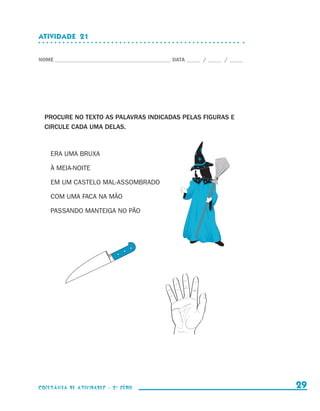 ATIVIDADE  21


                    NOME____________________________________________ DATA______ /______ /______




                        PROCURE NO TEXTO AS PALAVRAS INDICADAS PELAS FIGURAS E
                        CIRCULE CADA UMA DELAS.



                            ERA UMA BRUXA

                            À MEIA-NOITE

                            EM UM CASTELO MAL-ASSOMBRADO

                            COM UMA FACA NA MÃO

                            PASSANDO MANTEIGA NO PÃO




                    coletânea de atividades - 2 a série                                             29


coletanea_2aserie_aluno.indd 29                                                                   2009-10-15 11:59
 