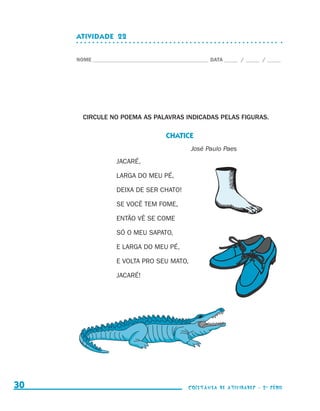 ATIVIDADE  22


                                  NOME____________________________________________ DATA______ /______ /______




                                    CIRCULE NO POEMA AS PALAVRAS INDICADAS PELAS FIGURAS.

                                                                  CHATICE
                                                                            José Paulo Paes
                                                JACARÉ,

                                                LARGA DO MEU PÉ,

                                                DEIXA DE SER CHATO!

                                                SE VOCÊ TEM FOME,

                                                ENTÃO VÊ SE COME

                                                SÓ O MEU SAPATO,

                                                E LARGA DO MEU PÉ,

                                                E VOLTA PRO SEU MATO,

                                                JACARÉ!




     30                                                                    coletânea de atividades - 2 a série




coletanea_2aserie_aluno.indd 30                                                                                  2009-10-15 11:59
 