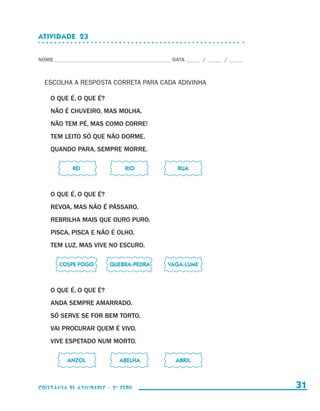 ATIVIDADE  23


                    NOME____________________________________________ DATA______ /______ /______



                        ESCOLHA A RESPOSTA CORRETA PARA CADA ADIVINHA

                            O QUE É, O QUE É?
                            NÃO É CHUVEIRO, MAS MOLHA.
                            NÃO TEM PÉ, MAS COMO CORRE!
                            TEM LEITO SÓ QUE NÃO DORME.
                            QUANDO PARA, SEMPRE MORRE.

                    	                 REI	          RIO	               RUA



                            O QUE É, O QUE É?
                            REVOA, MAS NÃO É PÁSSARO.
                            REBRILHA MAIS QUE OURO PURO.
                            PISCA, PISCA E NÃO É OLHO.
                            TEM LUZ, MAS VIVE NO ESCURO.

                    	             COSPE FOGO	   QUEBRA-PEDRA	      VAGA-LUME



                            O QUE É, O QUE É?
                            ANDA SEMPRE AMARRADO.
                            SÓ SERVE SE FOR BEM TORTO.
                            VAI PROCURAR QUEM É VIVO.
                            VIVE ESPETADO NUM MORTO.

                    	               ANZOL	         ABELHA	            ABRIL



                    coletânea de atividades - 2 a série                                             31


coletanea_2aserie_aluno.indd 31                                                                   2009-10-15 11:59
 