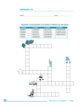 ATIVIDADE  24


                                  NOME____________________________________________ DATA______ /______ /______




                                    RESOLVA A CRUZADINHA UTILIZANDO O BANCO DE PALAVRAS
                                   5 LETRAS        7 LETRAS         8 LETRAS         10 LETRAS
                                   BOMBA           CANGURU          MELANCIA         APRESENTAR
                                   BAMBU           CANTIGA          FANTASMA         AMARELADAS
                                   PANDA           MARTELO          BOMBEIRO         AMBULÂNCIA
                                   PONTA           MORANGO          BANHEIRO




     32                                                                    coletânea de atividades - 2 a série




coletanea_2aserie_aluno.indd 32                                                                                  2009-10-15 11:59
 