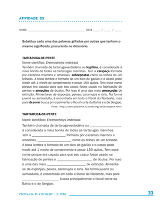 ATIVIDADE  25


                    NOME____________________________________________ DATA______ /______ /______



                        Substitua cada uma das palavras grifadas por outras que tenham o
                        mesmo significado, procurando no dicionário.


                        TARTARUGA-DE-PENTE
                        Nome científico: Eretmochelys imbricata
                        Também chamada de tartaruga-verdadeira ou legítima, é considerada a
                        mais bonita de todas as tartarugas marinhas. Tem a carapaça formada
                        por escamas marrons e amarelas, sobrepostas como as telhas de um
                        telhado. A boca lembra o formato de um bico de gavião e o casco pode
                        medir até 1 metro de comprimento e pesar 150 quilos. Tem esse nome
                        porque era caçada para que seu casco fosse usado na fabricação de
                        pentes e armações de óculos. Por isso é uma das mais ameaçadas de
                        extinção. Alimenta-se de esponjas, peixes, caramujos e siris. Na forma
                        juvenil ou semiadulta, é encontrada em todo o litoral do Nordeste, mas
                        para desovar busca principalmente o litoral norte da Bahia e o de Sergipe.
                                             Fonte: http://users.peacelink.it/zumbi/org/tamar/especie.html


                        TARTARUGA-DE-PENTE
                        Nome científico: Eretmochelys imbricata
                        Também chamada de tartaruga-verdadeira ou __________________,
                        é considerada a mais bonita de todas as tartarugas marinhas.
                        Tem a ____________________ formada por escamas marrons e
                        amarelas, ____________________ como as telhas de um telhado.
                        A boca lembra o formato de um bico de gavião e o casco pode
                        medir até 1 metro de comprimento e pesar 150 quilos. Tem esse
                        nome porque era caçada para que seu casco fosse usado na
                        fabricação de pentes e _____________________ de óculos. Por isso
                        é uma das mais _______________________ de extinção. Alimenta-
                        se de esponjas, peixes, caramujos e siris. Na forma juvenil ou
                        semiadulta, é encontrada em todo o litoral do Nordeste, mas para
                        ______________________ busca principalmente o litoral norte da
                        Bahia e o de Sergipe.


                    coletânea de atividades - 2 a série                                                          33


coletanea_2aserie_aluno.indd 33                                                                                2009-10-15 11:59
 