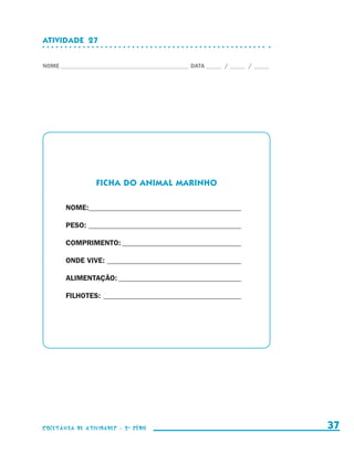 ATIVIDADE  27


                    NOME____________________________________________ DATA______ /______ /______




                                          FICHA DO animal marinho

                                  NOME:_ ________________________________________
                                       _

                                  PESO:__________________________________________

                                  COMPRIMENTO:_________________________________

                                  ONDE VIVE:_____________________________________

                                  ALIMENTAÇÃO:__________________________________

                                  FILHOTES:_ _____________________________________




                    coletânea de atividades - 2 a série                                             37


coletanea_2aserie_aluno.indd 37                                                                   2009-10-15 11:59
 