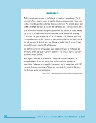 Golfinho

                                  Todo mundo pensa que o golfinho é um peixe, mas não é. Ele é
                                  um mamífero, assim como a baleia. Vive nos oceanos e mares de
                                  todo o mundo, perto ou longe dos continentes. No Brasil, pode ser
                                  visto ao longo de todo o litoral, do Nordeste ao Rio Grande do Sul.
                                  Sua alimentação consiste principalmente de peixes e lulas. Mede
                                  de 1,5 a 3,5 metros de comprimento e pode pesar até 110 kg.
                                  O período de gestação é de 10 a 11 meses. Os filhotes nascem
                                  com pouco menos de 1 metro e são amamentados durante cerca
                                  de 14 meses. A fêmea tem um filhote a cada 2 ou 3 anos. Esse
                                  animal vive em média 20 a 35 anos.
                                  Os golfinhos vivem em grupos que podem chegar a milhares de
                                  animais, entre os que vivem no oceano. Na costa, é possível ver
                                  até 500 deles juntos.
                                  São ágeis, velozes e acrobatas. Saltam e nadam na proa de
                                  embarcações. Suas vocalizações incluem vários estalos e
                                  assobios. Sabe-se que o golfinho-comum pode mergulhar até 280
                                  metros, ficando embaixo d’água por cerca de 8 minutos. Depois
                                  ele tem de subir para respirar.
                                                      Fonte: http://www.terra.com.br/criancas/bichos/golfinho.htm




     38                                          Guia de Planejamento e Orientações didáticas - 2 a série




coletanea_2aserie_aluno.indd 38                                                                                       2009-10-15 11:59
 