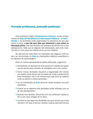 Prezada professora, prezado professor


                          Esta coletânea integra o Programa Ler e Escrever, sendo comple-
                    mentar ao Guia de Planejamento e Orientações Didáticas – 2ª série –
                    Volume 1. As atividades estão organizadas na sequência em que apa-
                    recem no Guia, o que não quer dizer que obedecem a uma ordem ou
                    hierarquia prévia, mas que deverão ser utilizadas de acordo com o seu
                    planejamento. Note que as páginas são destacáveis, pois este mate-
                    rial não é e nem deve ser tratado como um livro didático.
                         Na abertura de cada bloco há indicações das páginas onde po-
                    dem ser encontradas no Guia as orientações didáticas específicas e
                    os objetivos de aprendizagem.
                                 Para um melhor aproveitamento desta publicação, sugerimos:
                                 j  companhar os avanços de seus alunos em relação às hipóte-
                                   A
                                   ses de escrita para escolher as atividades com mais critério.
                                 j  omo muitas atividades requerem a organização dos alunos
                                   C
                                   em duplas, estas devem ser formadas de modo a proporcionar
                                   boas interações, isto é, de maneira que haja troca de saberes
                                   entre os alunos e ambos aprendam.
                                 j  er as orientações do Guia antes de utilizar qualquer uma das
                                   L
                                   propostas.
                                 j  hecar se os objetivos das atividades estão afinados com os
                                   C
                                   de seu planejamento.
                                 j  uando tiver dúvidas, discuti-las com seu professor coordena-
                                   Q
                                   dor e com seus colegas de 2a série.
                                 j  embrar-se que algumas atividades são para alunos que ainda
                                   L
                                   não leem. Ou seja, é preciso, sempre, explicar para eles do que




coletanea_2aserie_aluno.indd 3                                                                       2009-10-15 11:58
 