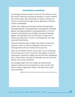 Tartarugas marinhas

                          As tartarugas marinhas existem há mais de 150 milhões de anos.
                          Seu casco é coberto de escamas de queratina, o mesmo material
                          das nossas unhas. São encontradas em todos os oceanos do
                          mundo e se alimentam de algas, peixes, águas-vivas, moluscos,
                          ouriços e caranguejos.
                          Existem sete espécies de tartaruga marinha: tartaruga-verde,
                          tartaruga-cabeçuda, tartaruga-de-pente, tartaruga-oliva, tartaruga-
                          gigante, tartaruga-australiana e tartaruga-de-Kemp. A maior do
                          mundo é a tartaruga-de-couro, também chamada de tartaruga-
                          gigante. Ela pode pesar cerca de 700 quilos e chega a ter 2
                          metros de comprimento. A menor é a tartaruga-oliva. Ela mede
                          cerca de 60 centímetros.
                          Somente as fêmeas saem da água. Elas voltam ao local onde
                          nasceram, cavam um buraco e depositam seus ovos. Uma
                          tartaruga fêmea coloca em média 130 ovos por vez.
                          Assim que os filhotes nascem, correm para o mar. A corrida pela
                          areia da praia até o mar é o momento mais perigoso na vida da
                          tartaruguinha. Pequenas e frágeis, são alvo fácil para caranguejos,
                          aves e outros bichos. De cada mil tartarugas que saem dos ovos,
                          apenas uma ou duas sobrevivem.
                          As tartarugas podem ficar fora da água por quanto tempo
                          quiserem, desde que não se exponham ao sol e ao calor. Elas
                          tiram a cabeça da água para respirar, mas podem ficar várias
                          horas lá embaixo.
                                       Adaptado de www.recreionline.abril.com.br/fique_dentro/ciencia/bichos




                    Guia de Planejamento e Orientações didáticas - 2 a série                                       39

coletanea_2aserie_aluno.indd 39                                                                                  2009-10-15 11:59
 
