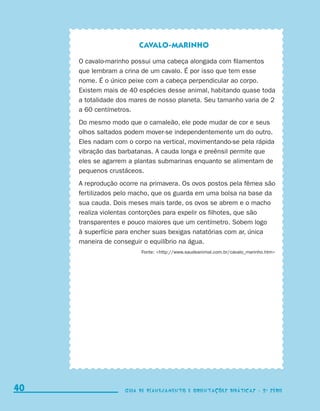Cavalo-marinho

                                  O cavalo-marinho possui uma cabeça alongada com filamentos
                                  que lembram a crina de um cavalo. É por isso que tem esse
                                  nome. É o único peixe com a cabeça perpendicular ao corpo.
                                  Existem mais de 40 espécies desse animal, habitando quase toda
                                  a totalidade dos mares de nosso planeta. Seu tamanho varia de 2
                                  a 60 centímetros.
                                  Do mesmo modo que o camaleão, ele pode mudar de cor e seus
                                  olhos saltados podem mover-se independentemente um do outro.
                                  Eles nadam com o corpo na vertical, movimentando-se pela rápida
                                  vibração das barbatanas. A cauda longa e preênsil permite que
                                  eles se agarrem a plantas submarinas enquanto se alimentam de
                                  pequenos crustáceos.
                                  A reprodução ocorre na primavera. Os ovos postos pela fêmea são
                                  fertilizados pelo macho, que os guarda em uma bolsa na base da
                                  sua cauda. Dois meses mais tarde, os ovos se abrem e o macho
                                  realiza violentas contorções para expelir os filhotes, que são
                                  transparentes e pouco maiores que um centímetro. Sobem logo
                                  à superfície para encher suas bexigas natatórias com ar, única
                                  maneira de conseguir o equilíbrio na água.
                                                      Fonte: http://www.saudeanimal.com.br/cavalo_marinho.htm




     40                                         Guia de Planejamento e Orientações didáticas - 2 a série




coletanea_2aserie_aluno.indd 40                                                                                   2009-10-15 11:59
 