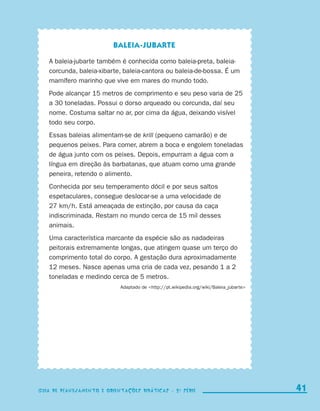 Baleia-jubarte

                           A baleia-jubarte também é conhecida como baleia-preta, baleia-
                           corcunda, baleia-xibarte, baleia-cantora ou baleia-de-bossa. É um
                           mamífero marinho que vive em mares do mundo todo.
                           Pode alcançar 15 metros de comprimento e seu peso varia de 25
                           a 30 toneladas. Possui o dorso arqueado ou corcunda, daí seu
                           nome. Costuma saltar no ar, por cima da água, deixando visível
                           todo seu corpo.
                           Essas baleias alimentam-se de krill (pequeno camarão) e de
                           pequenos peixes. Para comer, abrem a boca e engolem toneladas
                           de água junto com os peixes. Depois, empurram a água com a
                           língua em direção às barbatanas, que atuam como uma grande
                           peneira, retendo o alimento.
                           Conhecida por seu temperamento dócil e por seus saltos
                           espetaculares, consegue deslocar-se a uma velocidade de
                           27 km/h. Está ameaçada de extinção, por causa da caça
                           indiscriminada. Restam no mundo cerca de 15 mil desses
                           animais.
                           Uma característica marcante da espécie são as nadadeiras
                           peitorais extremamente longas, que atingem quase um terço do
                           comprimento total do corpo. A gestação dura aproximadamente
                           12 meses. Nasce apenas uma cria de cada vez, pesando 1 a 2
                           toneladas e medindo cerca de 5 metros.
                                                   Adaptado de http://pt.wikipedia.org/wiki/Baleia_jubarte




                    Guia de Planejamento e Orientações didáticas - 2 a série                                     41

coletanea_2aserie_aluno.indd 41                                                                                2009-10-15 11:59
 