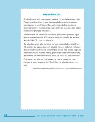 Tubarão-azul

                                  O tubarão-azul tem esse nome devido à cor azulada de sua pele.
                                  Possui grandes olhos e uma longa nadadeira peitoral, dentes
                                  pontiagudos e serrilhados. Os espécimes adultos chegam a
                                  medir cerca de 4 metros, mas estão entre os menores dos assim
                                  chamados “grandes tubarões”.
                                  Alimentam-se de lulas e de pequenos peixes em qualquer lugar,
                                  desde a superfície até 450 metros de profundidade. As fêmeas
                                  têm de 20 a 50 crias por ninhada.
                                  Os tubarões-azuis são famosos por sua capacidade migratória.
                                  Há notícias de alguns que, em poucos meses, nadaram milhares
                                  de quilômetros entre dois continentes. Vivem nos mares tropicais
                                  e temperados do mundo inteiro, preferindo nadar em mar aberto.
                                  Raramente se aventuram muito perto da costa ou dos humanos.
                                  Costumam ser vítimas dos barcos de pesca comercial, que
                                  chegam a apanhar cerca de 20 milhões de tubarões-azuis por
                                  ano.
                                            Adaptado de www.tubaroes.vilabol.uol.com.br e www.discoverybrasil.com




     42                                           Guia de Planejamento e Orientações didáticas - 2 a série




coletanea_2aserie_aluno.indd 42                                                                                         2009-10-15 11:59
 