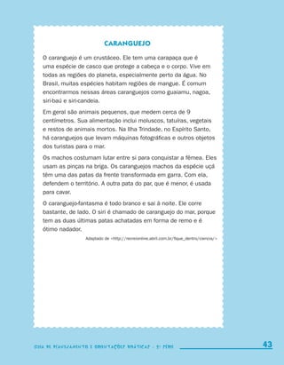Caranguejo

                          O caranguejo é um crustáceo. Ele tem uma carapaça que é
                          uma espécie de casco que protege a cabeça e o corpo. Vive em
                          todas as regiões do planeta, especialmente perto da água. No
                          Brasil, muitas espécies habitam regiões de mangue. É comum
                          encontrarmos nessas áreas caranguejos como guaiamu, nagoa,
                          siri-baú e siri-candeia.
                          Em geral são animais pequenos, que medem cerca de 9
                          centímetros. Sua alimentação inclui moluscos, tatuíras, vegetais
                          e restos de animais mortos. Na Ilha Trindade, no Espírito Santo,
                          há caranguejos que levam máquinas fotográficas e outros objetos
                          dos turistas para o mar.
                          Os machos costumam lutar entre si para conquistar a fêmea. Eles
                          usam as pinças na briga. Os caranguejos machos da espécie uçá
                          têm uma das patas da frente transformada em garra. Com ela,
                          defendem o território. A outra pata do par, que é menor, é usada
                          para cavar.
                          O caranguejo-fantasma é todo branco e sai à noite. Ele corre
                          bastante, de lado. O siri é chamado de caranguejo do mar, porque
                          tem as duas últimas patas achatadas em forma de remo e é
                          ótimo nadador.
                                         Adaptado de http://recreionline.abril.com.br/fique_dentro/ciencia/




                    Guia de Planejamento e Orientações didáticas - 2 a série                                      43

coletanea_2aserie_aluno.indd 43                                                                                 2009-10-15 11:59
 